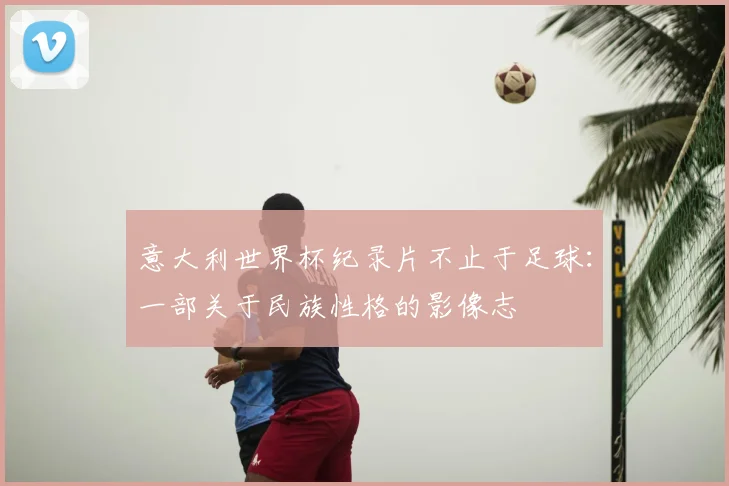 意大利世界杯纪录片不止于足球：一部关于民族性格的影像志