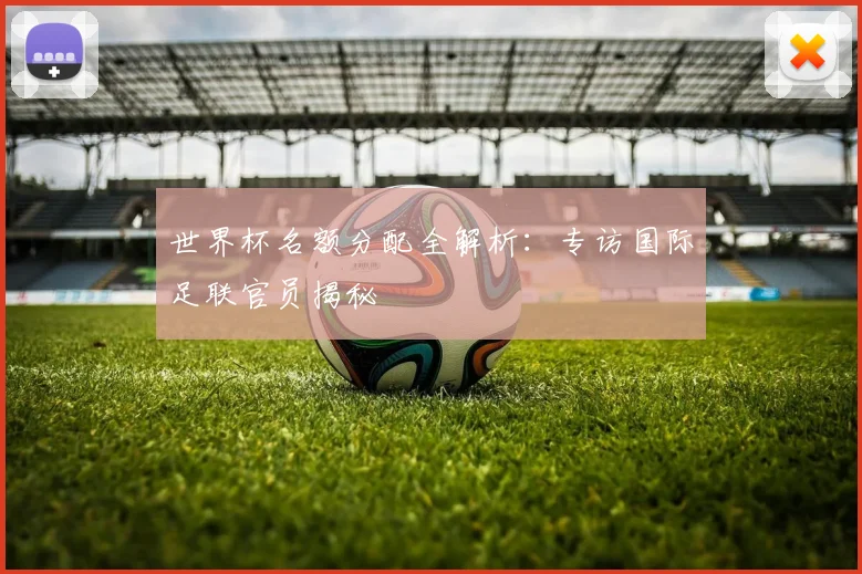 世界杯名额分配全解析：专访国际足联官员揭秘