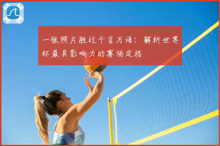 一张照片胜过千言万语:解析世界杯最具影响力的赛场定格