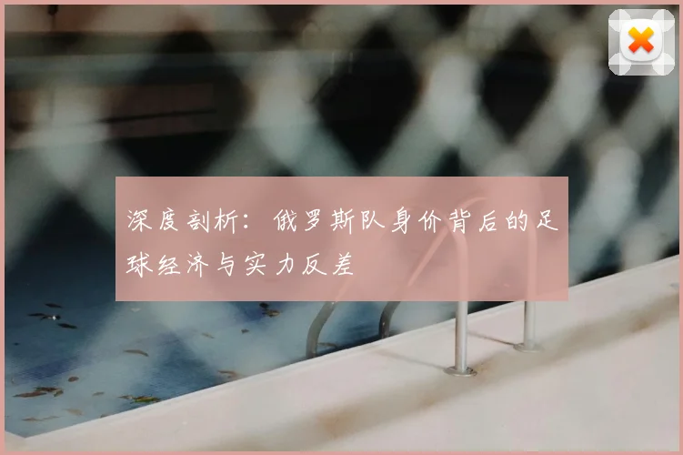 深度剖析：俄罗斯队身价背后的足球经济与实力反差