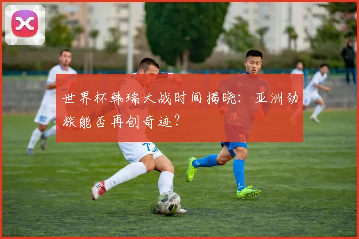 世界杯韩瑞大战时间揭晓:亚洲劲旅能否再创奇迹?