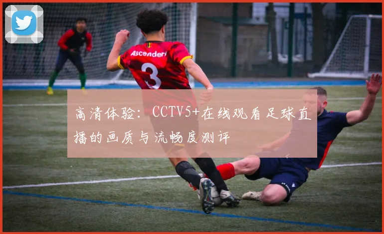 高清体验：CCTV5+在线观看足球直播的画质与流畅度测评