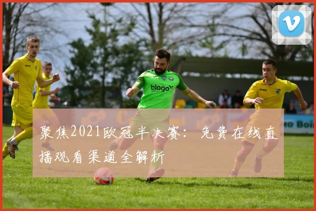 聚焦2021欧冠半决赛：免费在线直播观看渠道全解析