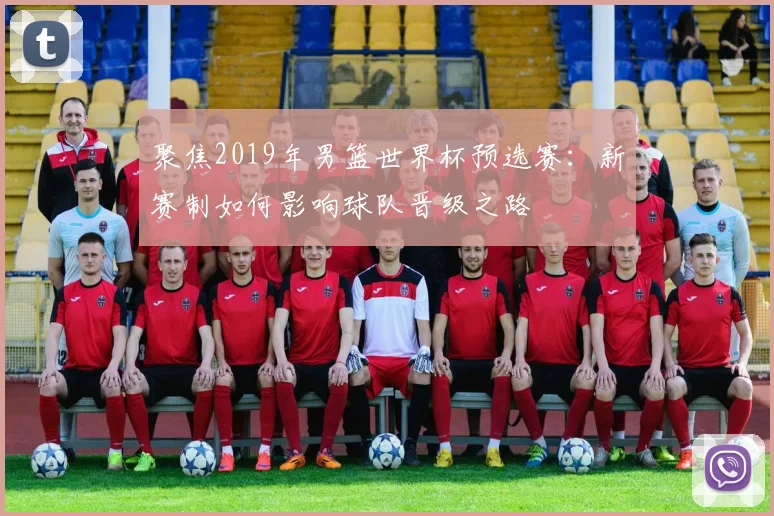 聚焦2019年男篮世界杯预选赛：新赛制如何影响球队晋级之路