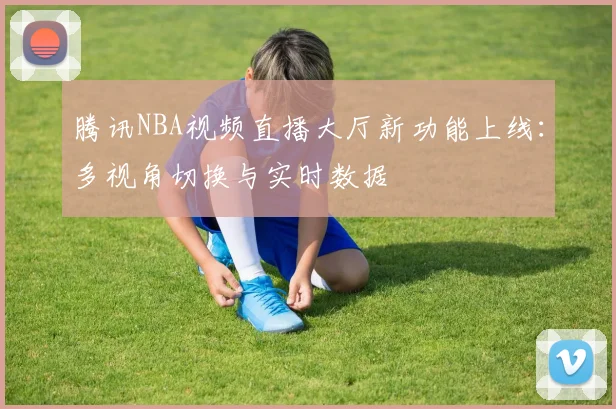 腾讯NBA视频直播大厅新功能上线：多视角切换与实时数据