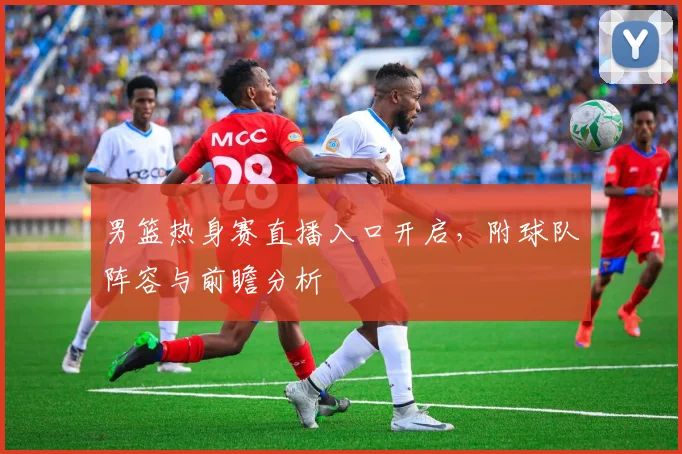 男篮热身赛直播入口开启，附球队阵容与前瞻分析