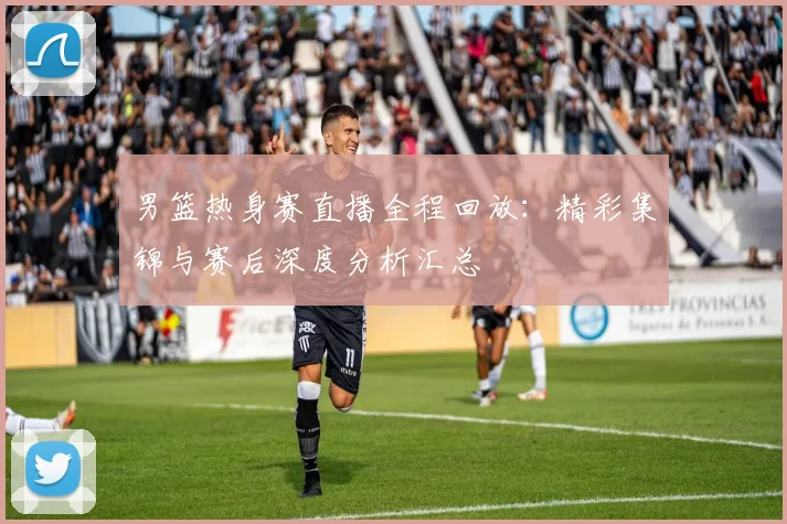 男篮热身赛直播全程回放：精彩集锦与赛后深度分析汇总