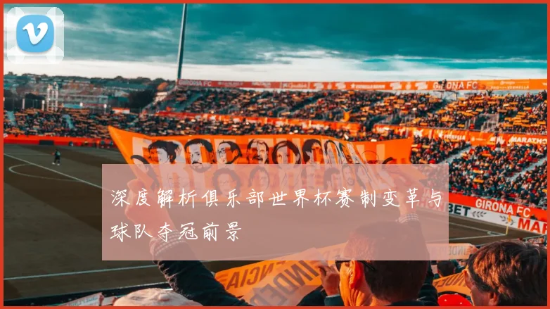 深度解析俱乐部世界杯赛制变革与球队夺冠前景