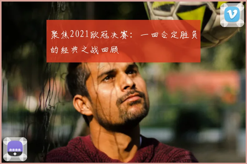 聚焦2021欧冠决赛：一回合定胜负的经典之战回顾